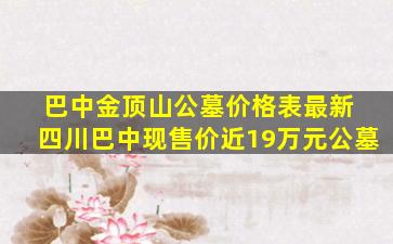 巴中金顶山公墓价格表最新 四川巴中现售价近19万元公墓